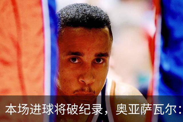 本场进球将破纪录，奥亚萨瓦尔：我愿用不进球换球队胜利